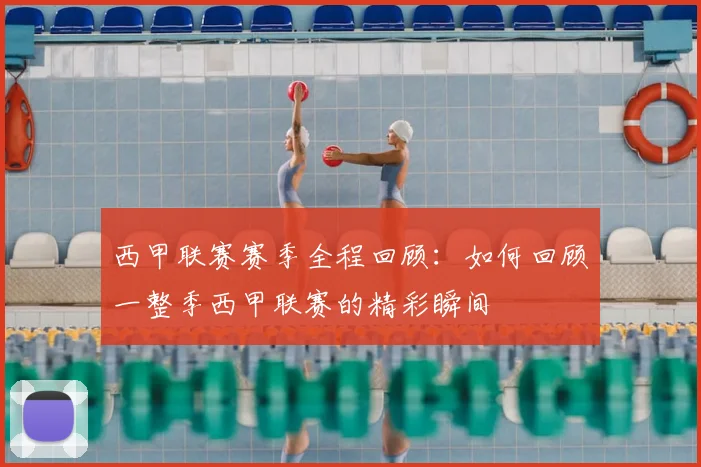 西甲联赛赛季全程回顾：如何回顾一整季西甲联赛的精彩瞬间