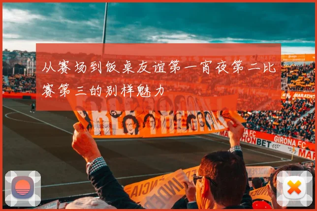 从赛场到饭桌友谊第一宵夜第二比赛第三的别样魅力